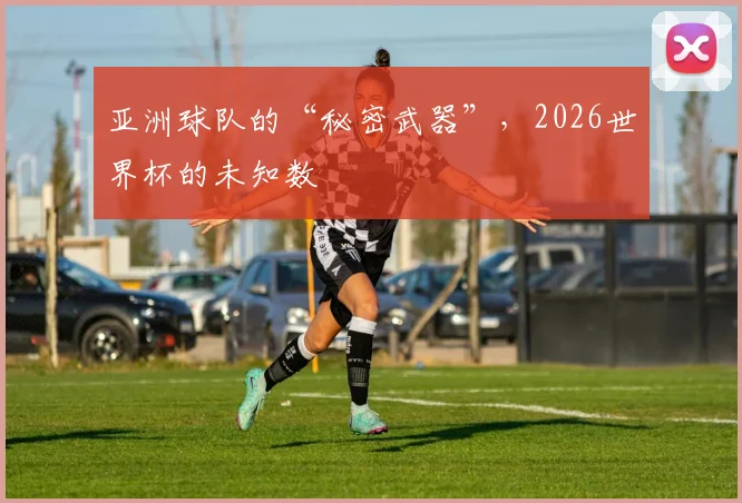 亚洲球队的“秘密武器”,2026世界杯的未知数