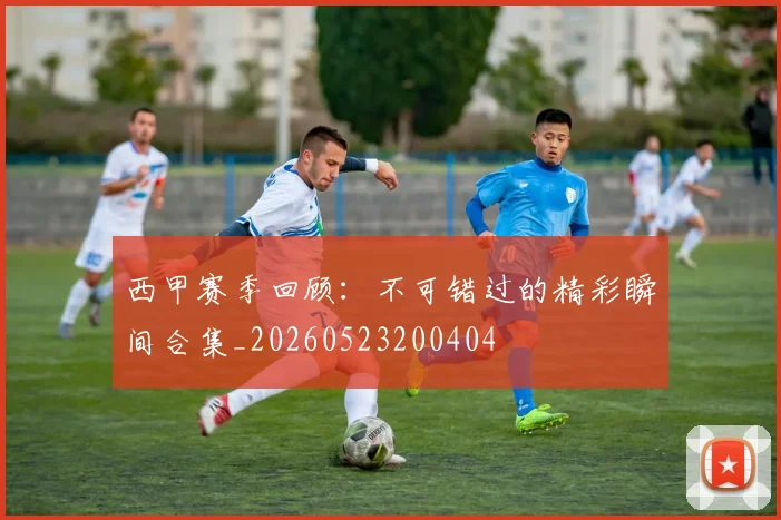 西甲赛季回顾：不可错过的精彩瞬间合集_20260523200404