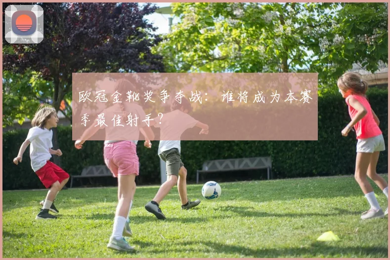 欧冠金靴奖争夺战：谁将成为本赛季最佳射手？